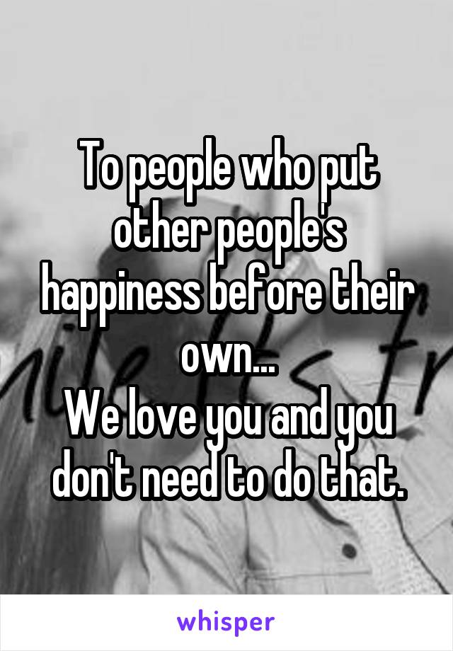 To people who put other people's happiness before their own...
We love you and you don't need to do that.