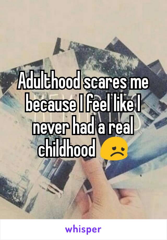 Adulthood scares me because I feel like I never had a real childhood 😞