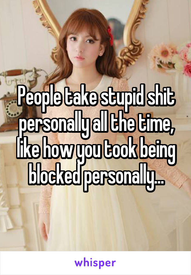 People take stupid shit personally all the time, like how you took being blocked personally...