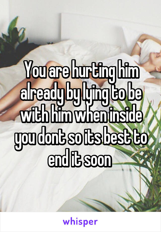 You are hurting him already by lying to be with him when inside you dont so its best to end it soon 