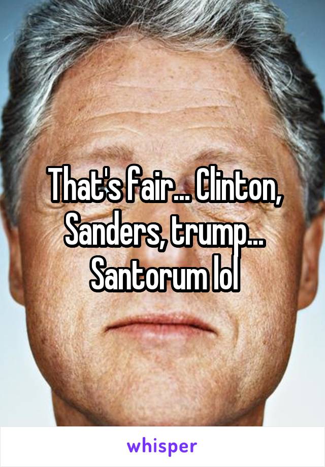 That's fair... Clinton, Sanders, trump... Santorum lol