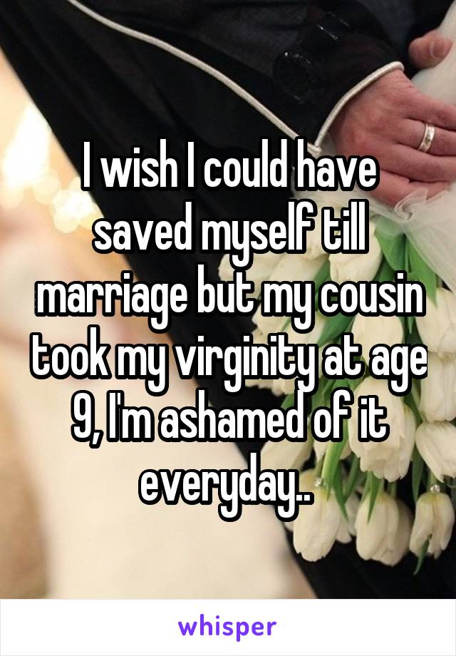 I wish I could have saved myself till marriage but my cousin took my virginity at age 9, I'm ashamed of it everyday.. 