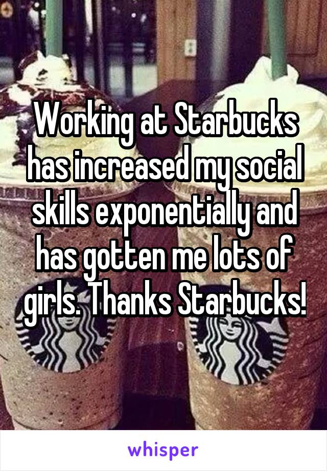 Working at Starbucks has increased my social skills exponentially and has gotten me lots of girls. Thanks Starbucks! 
