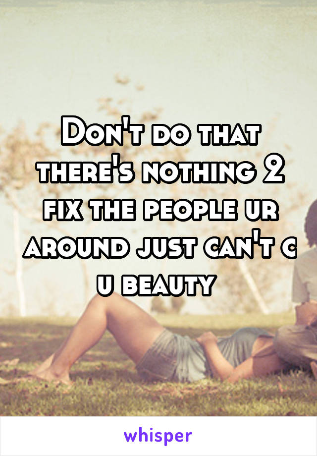 Don't do that there's nothing 2 fix the people ur around just can't c u beauty 
