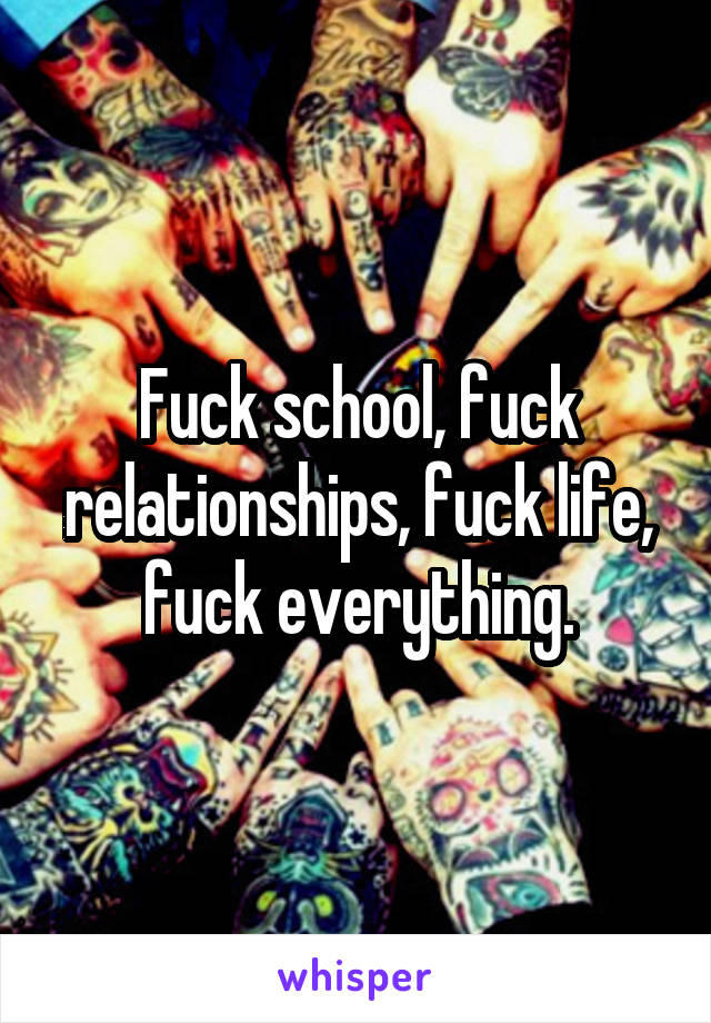 Fuck school, fuck relationships, fuck life, fuck everything.