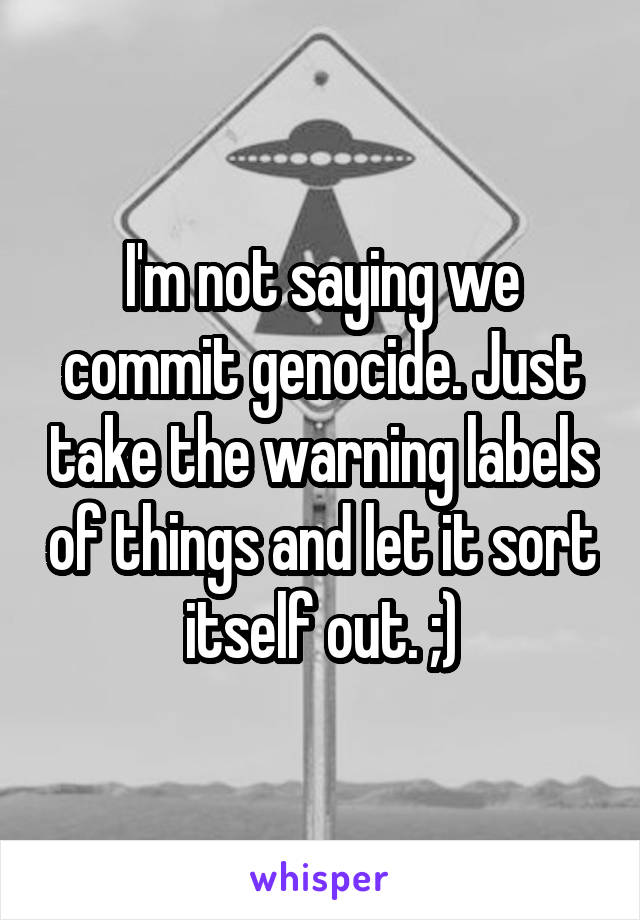 I'm not saying we commit genocide. Just take the warning labels of things and let it sort itself out. ;)