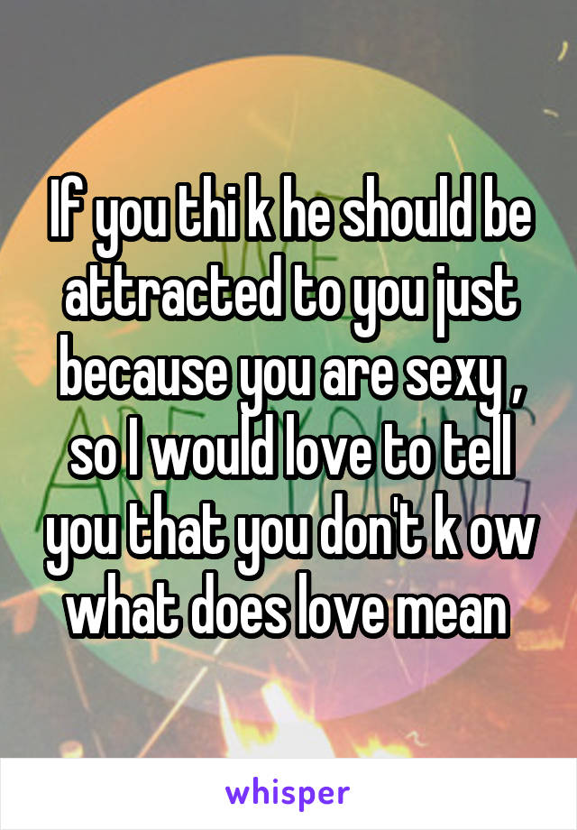If you thi k he should be attracted to you just because you are sexy , so I would love to tell you that you don't k ow what does love mean 