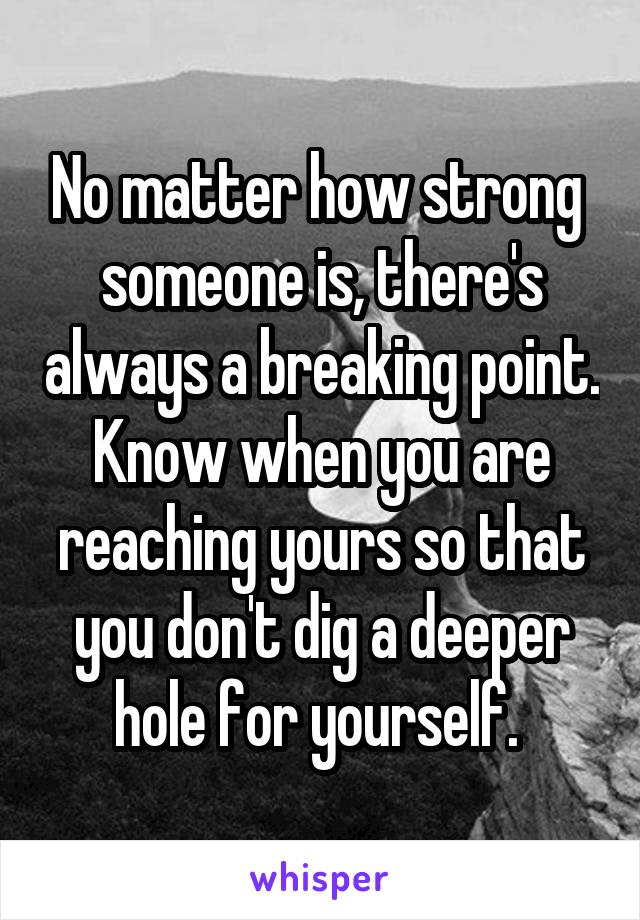 No matter how strong  someone is, there's always a breaking point. Know when you are reaching yours so that you don't dig a deeper hole for yourself. 