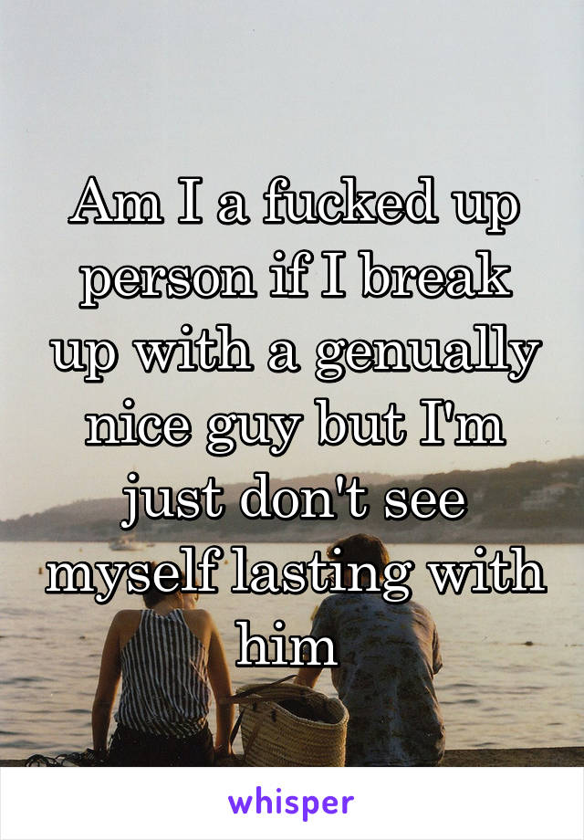 Am I a fucked up person if I break up with a genually nice guy but I'm just don't see myself lasting with him 