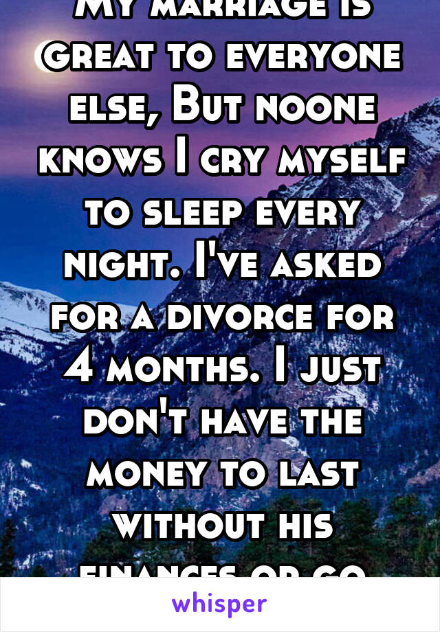 My marriage is great to everyone else, But noone knows I cry myself to sleep every night. I've asked for a divorce for 4 months. I just don't have the money to last without his finances or go anywhere
