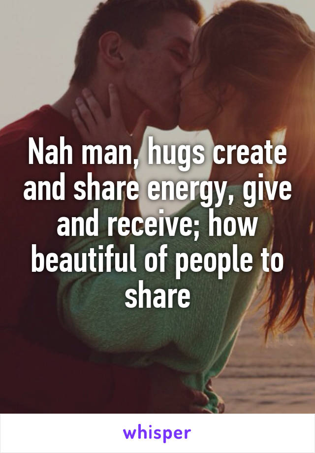 Nah man, hugs create and share energy, give and receive; how beautiful of people to share