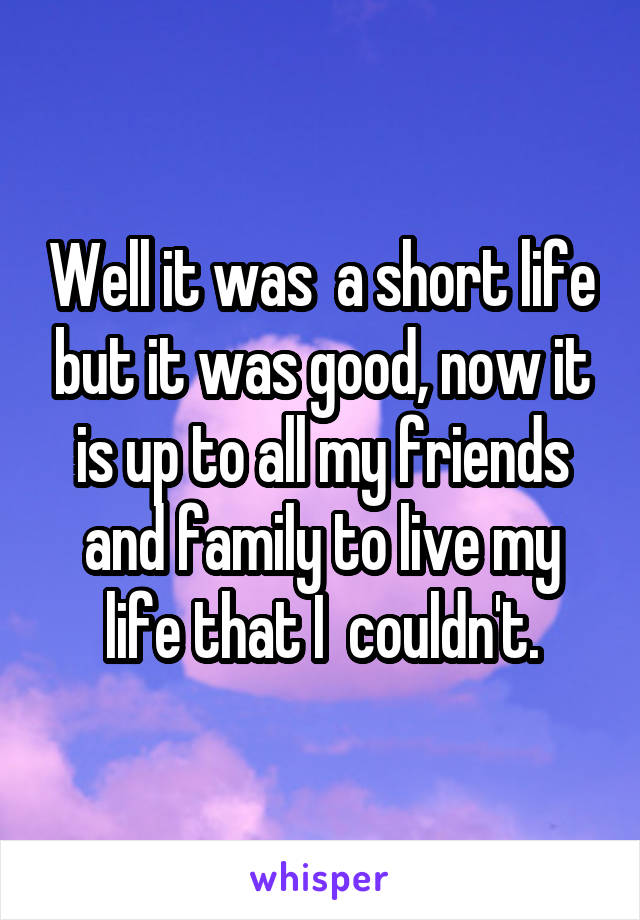 Well it was  a short life but it was good, now it is up to all my friends and family to live my life that I  couldn't.