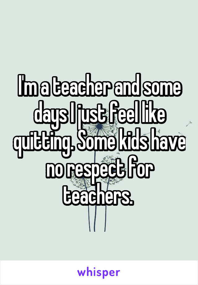 I'm a teacher and some days I just feel like quitting. Some kids have no respect for teachers. 