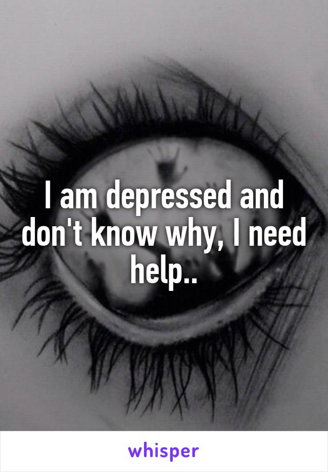 I am depressed and don't know why, I need help..