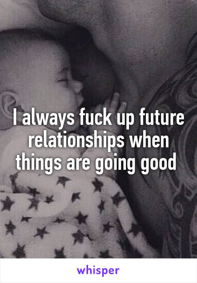 I always fuck up future relationships when things are going good 