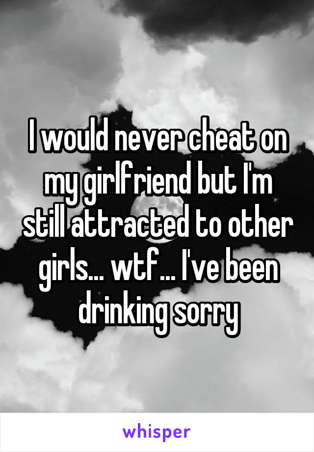 I would never cheat on my girlfriend but I'm still attracted to other girls... wtf... I've been drinking sorry