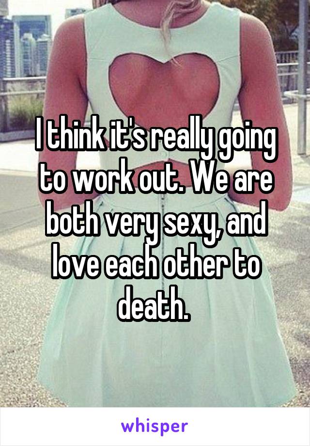 I think it's really going to work out. We are both very sexy, and love each other to death. 