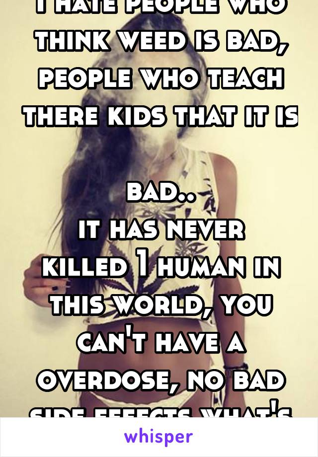 I hate people who think weed is bad, people who teach there kids that it is 
bad..
it has never killed 1 human in this world, you can't have a overdose, no bad side effects what's bad about it? 