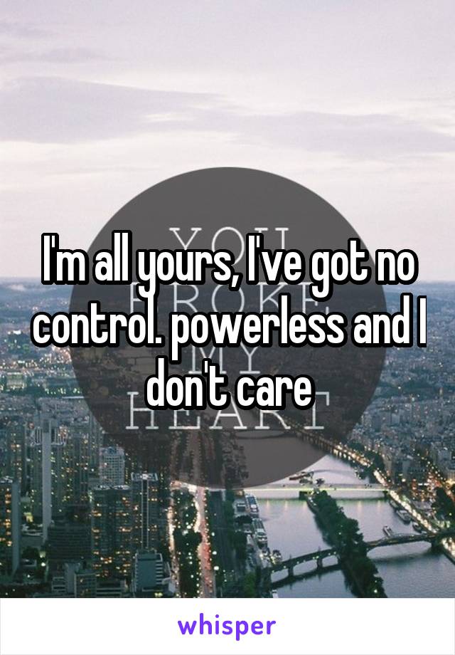 I'm all yours, I've got no control. powerless and I don't care