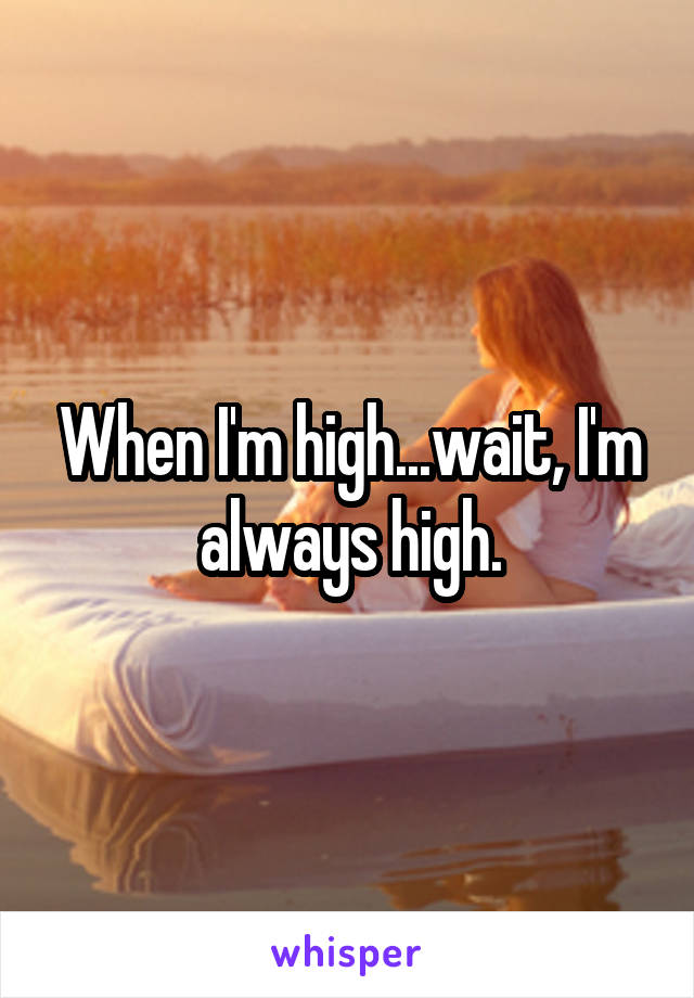 When I'm high...wait, I'm always high.