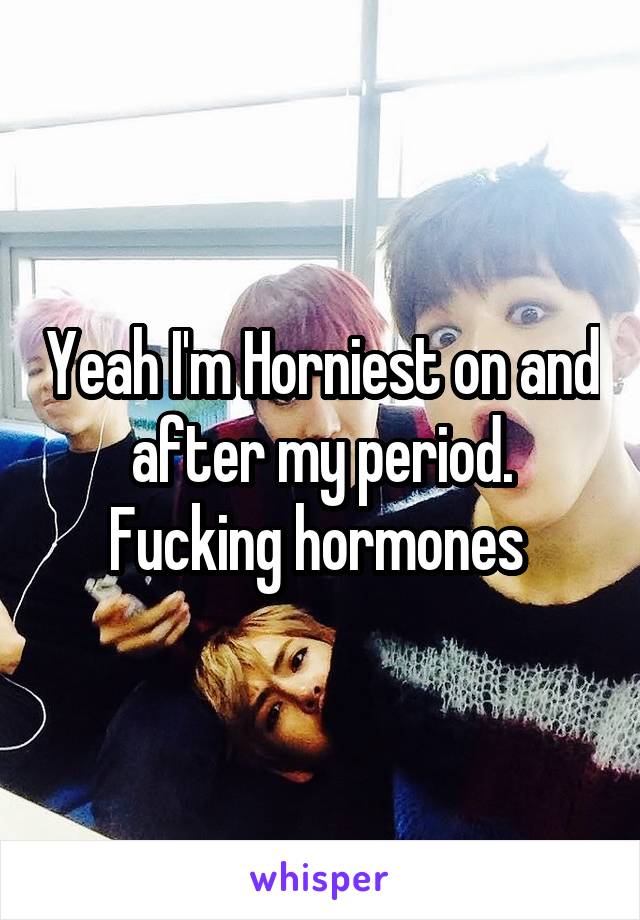 Yeah I'm Horniest on and after my period. Fucking hormones 