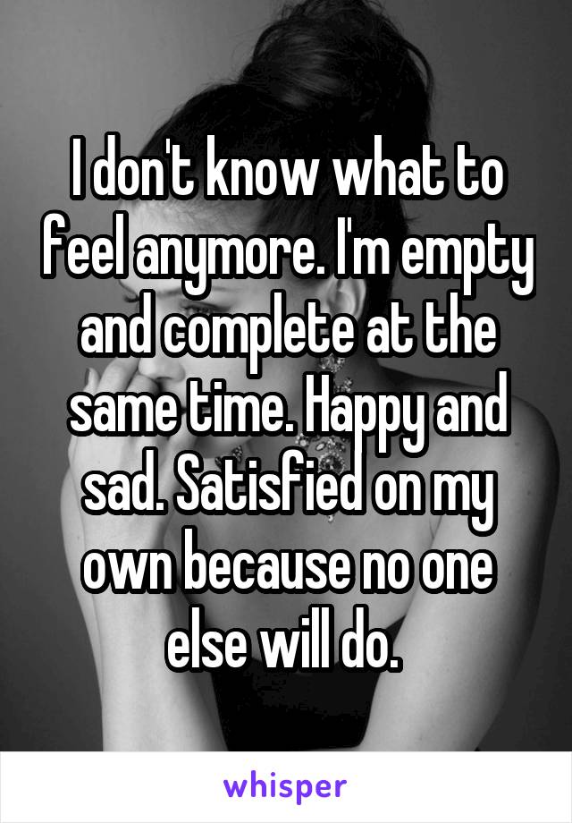 I don't know what to feel anymore. I'm empty and complete at the same time. Happy and sad. Satisfied on my own because no one else will do. 