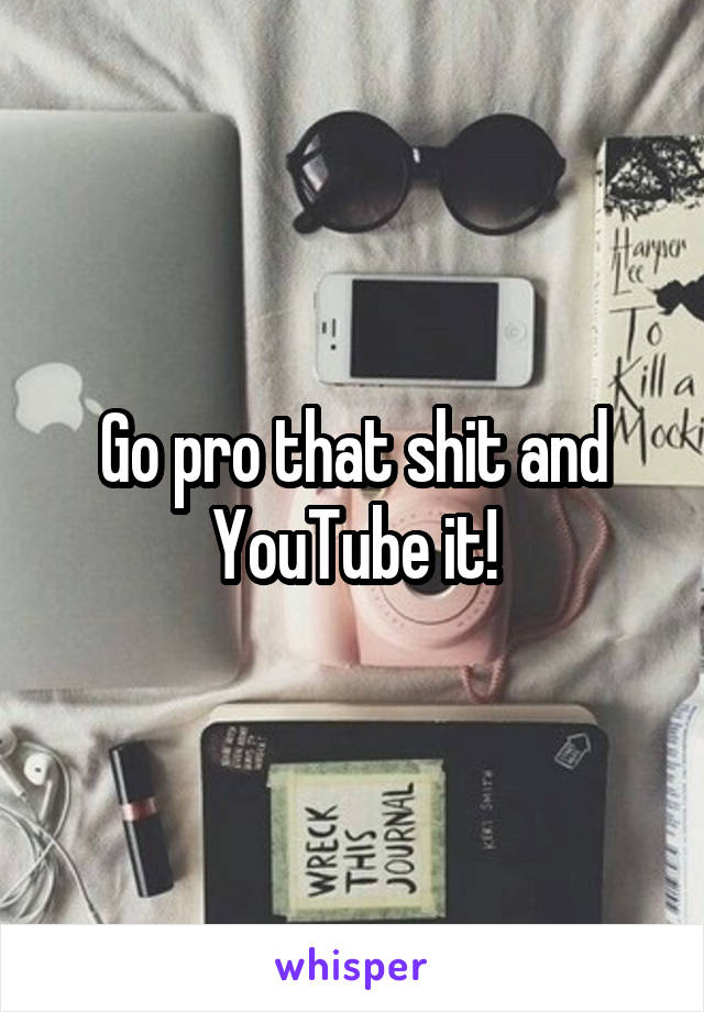 Go pro that shit and YouTube it!