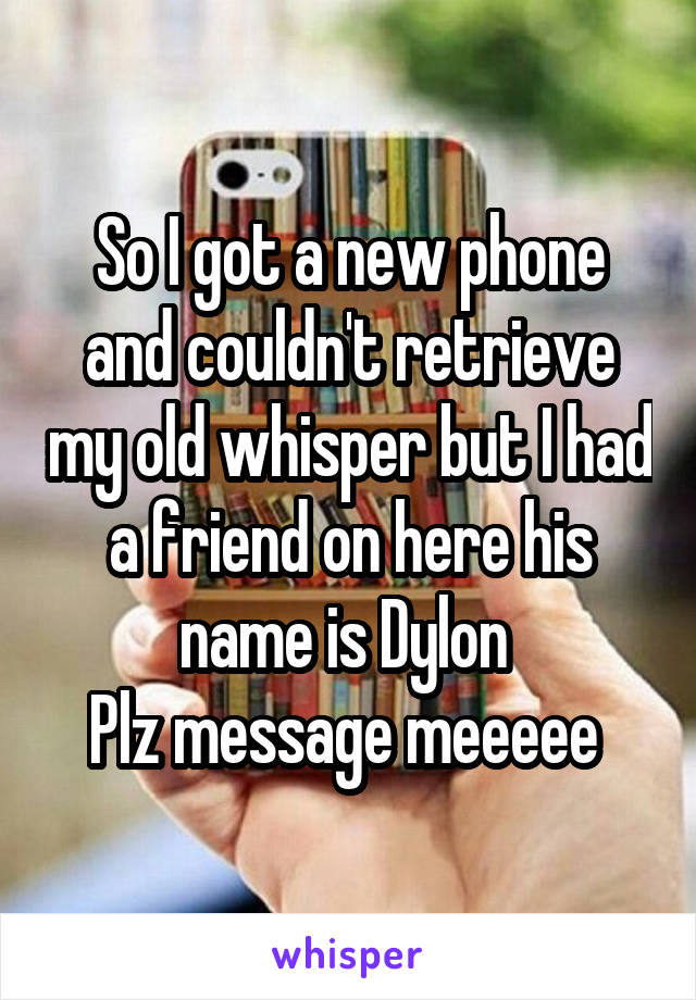 So I got a new phone and couldn't retrieve my old whisper but I had a friend on here his name is Dylon 
Plz message meeeee 