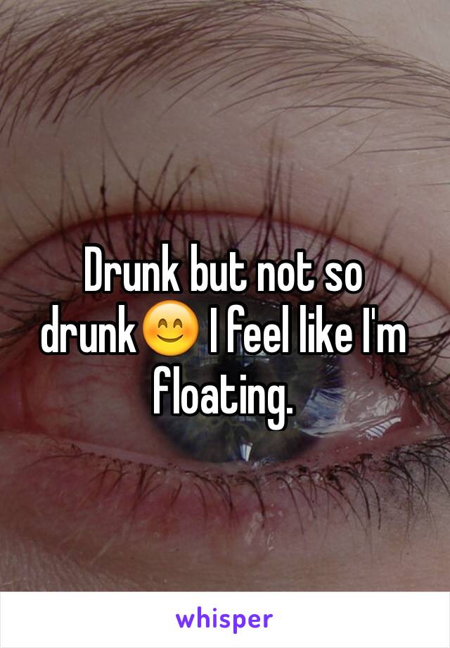 Drunk but not so drunk😊 I feel like I'm floating.