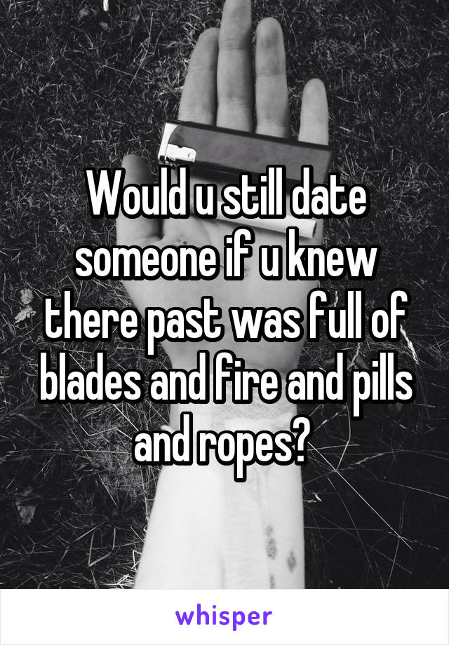 Would u still date someone if u knew there past was full of blades and fire and pills and ropes? 