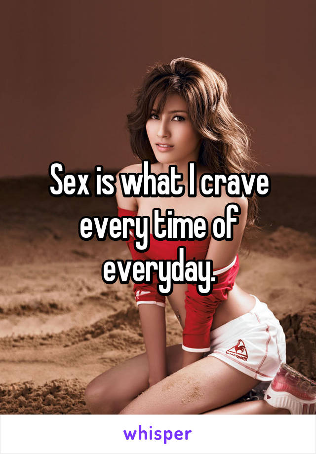 Sex is what I crave every time of everyday.