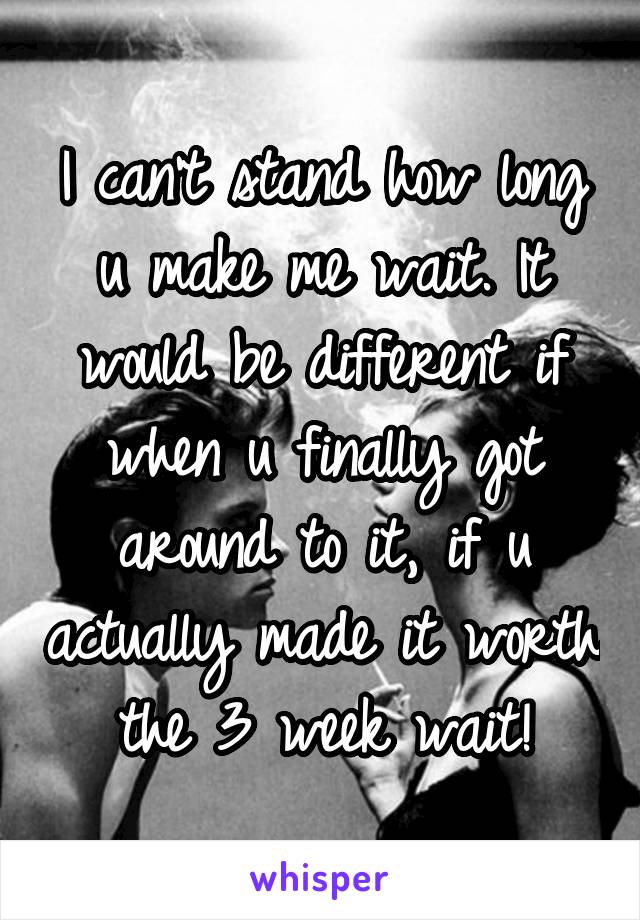 I can't stand how long u make me wait. It would be different if when u finally got around to it, if u actually made it worth the 3 week wait!