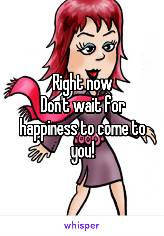 Right now
Don't wait for happiness to come to you!