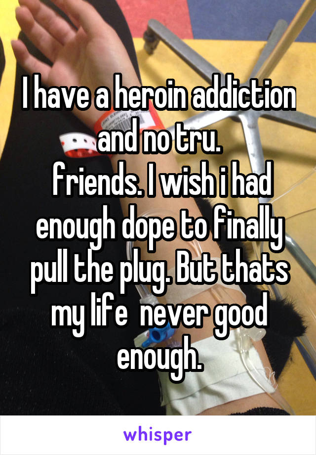 I have a heroin addiction and no tru.
 friends. I wish i had enough dope to finally pull the plug. But thats my life  never good enough.