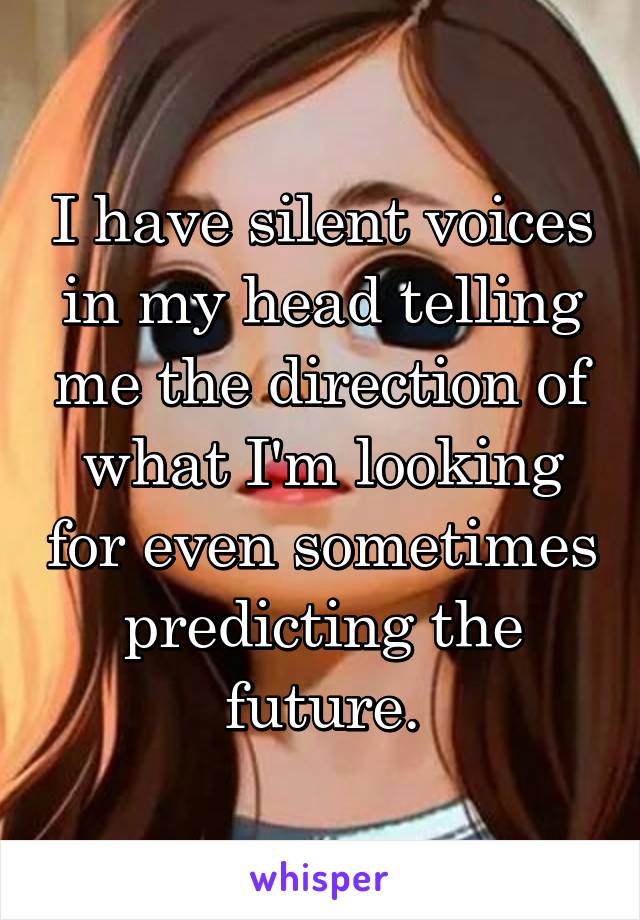I have silent voices in my head telling me the direction of what I'm looking for even sometimes predicting the future.