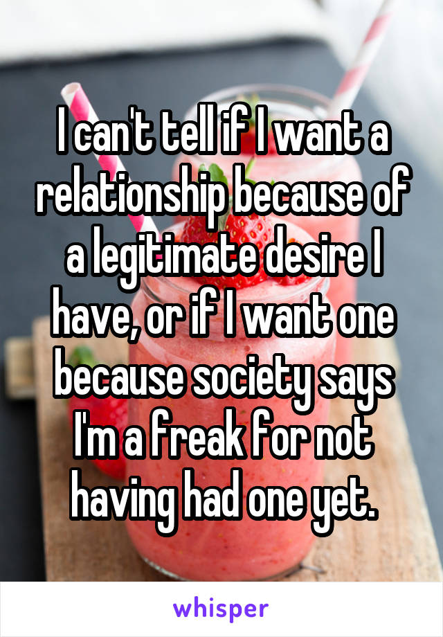 I can't tell if I want a relationship because of a legitimate desire I have, or if I want one because society says I'm a freak for not having had one yet.