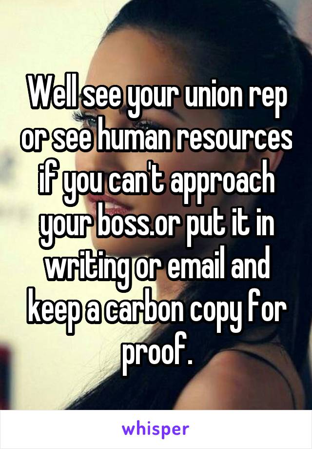 Well see your union rep or see human resources if you can't approach your boss.or put it in writing or email and keep a carbon copy for proof.