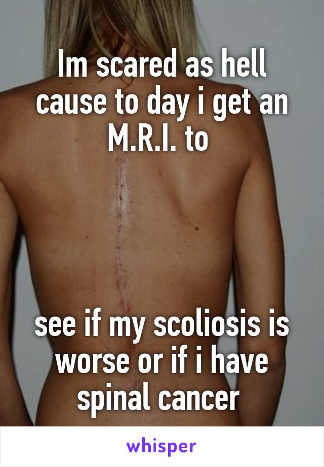 Im scared as hell cause to day i get an M.R.I. to 




see if my scoliosis is worse or if i have spinal cancer 