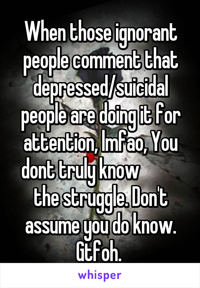 When those ignorant people comment that depressed/suicidal people are doing it for attention, lmfao, You dont truly know            the struggle. Don't assume you do know. Gtfoh. 