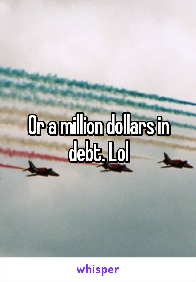 Or a million dollars in debt. Lol