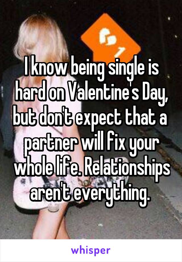 I know being single is hard on Valentine's Day, but don't expect that a  partner will fix your whole life. Relationships aren't everything. 