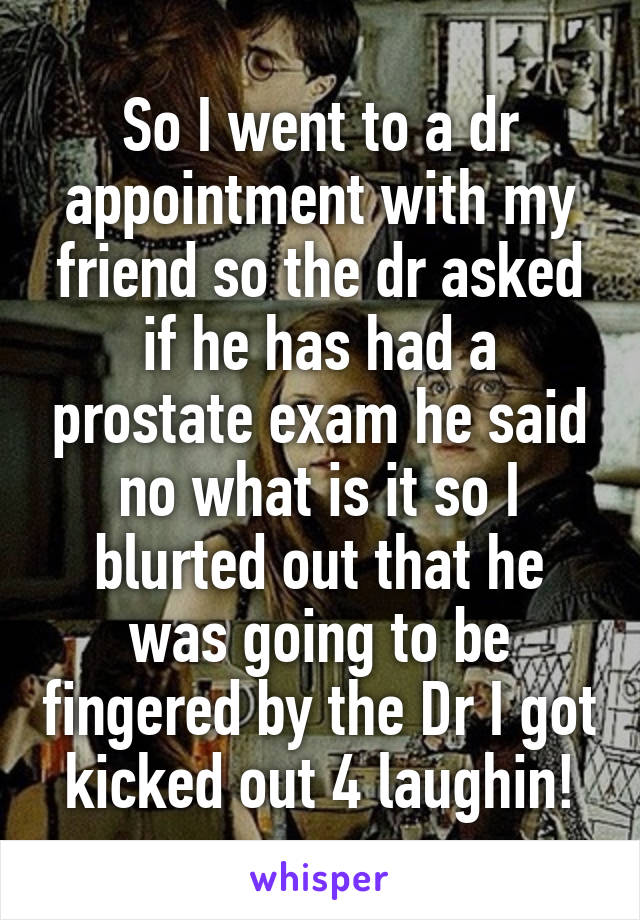 So I went to a dr appointment with my friend so the dr asked if he has had a prostate exam he said no what is it so I blurted out that he was going to be fingered by the Dr I got kicked out 4 laughin!