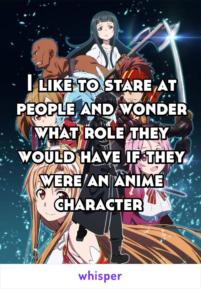I like to stare at people and wonder what role they would have if they were an anime character 