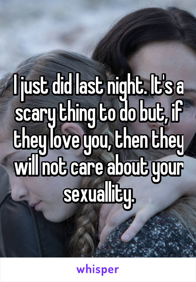 I just did last night. It's a scary thing to do but, if they love you, then they will not care about your sexuallity.