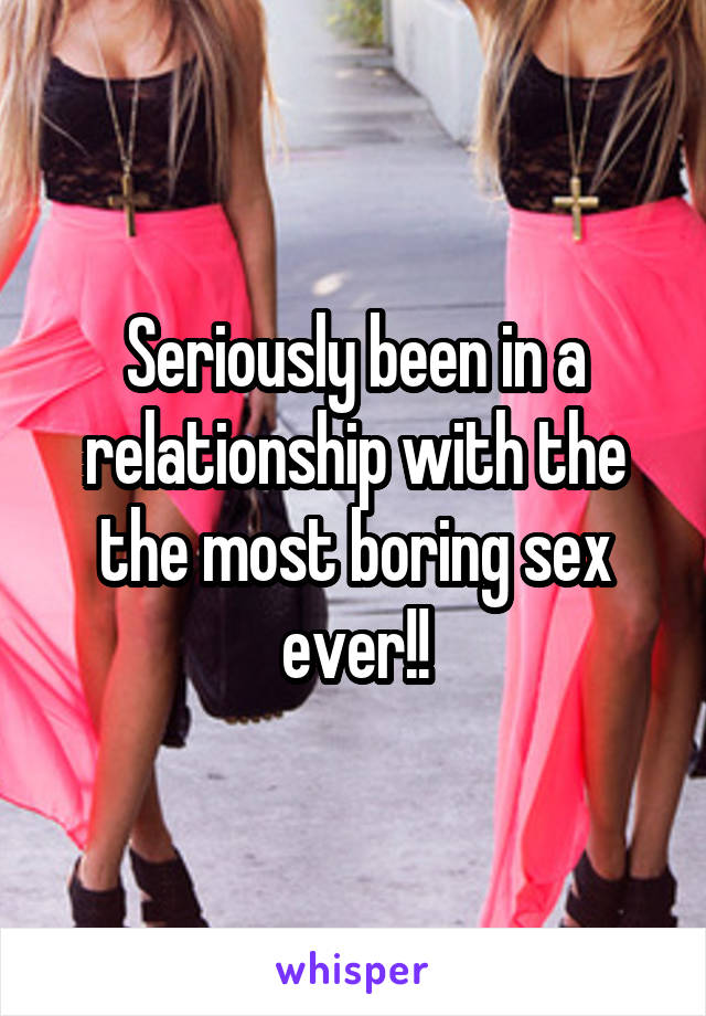 Seriously been in a relationship with the the most boring sex ever!!