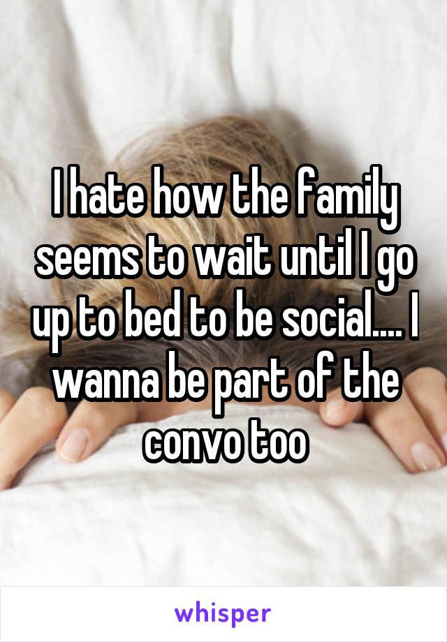 I hate how the family seems to wait until I go up to bed to be social.... I wanna be part of the convo too