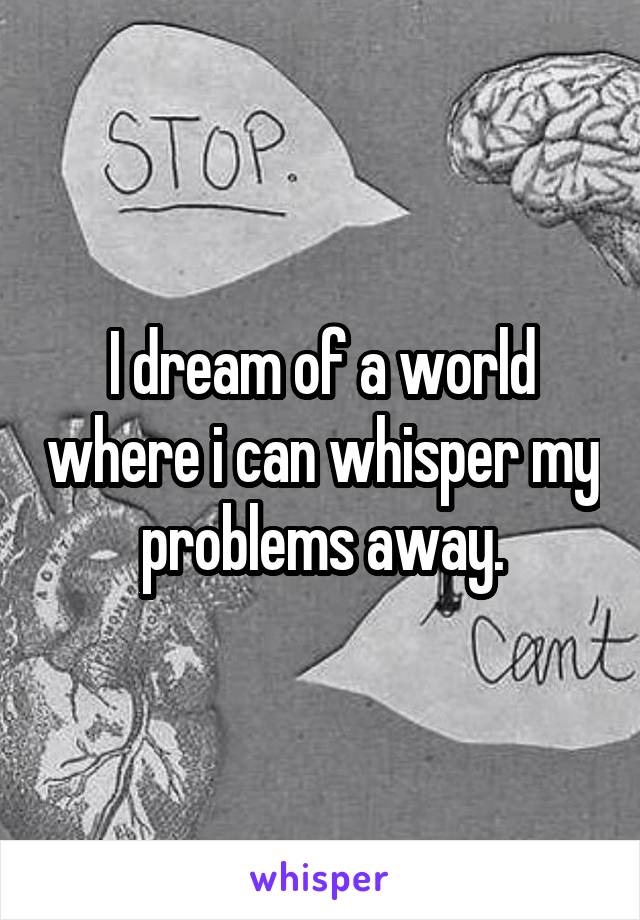 I dream of a world where i can whisper my problems away.