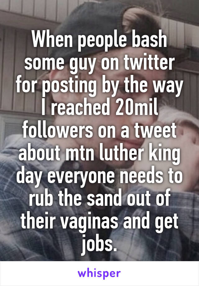 When people bash some guy on twitter for posting by the way I reached 20mil followers on a tweet about mtn luther king day everyone needs to rub the sand out of their vaginas and get jobs.