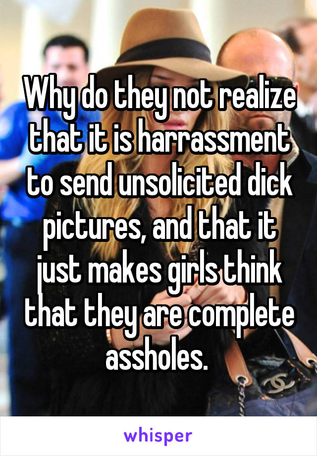 Why do they not realize that it is harrassment to send unsolicited dick pictures, and that it just makes girls think that they are complete assholes. 