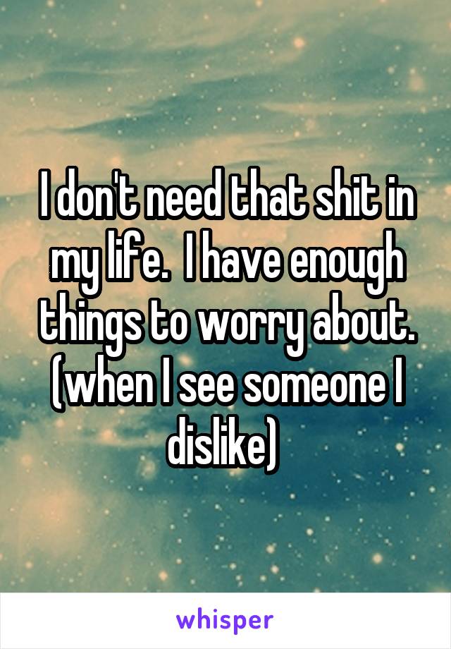 I don't need that shit in my life.  I have enough things to worry about. (when I see someone I dislike) 